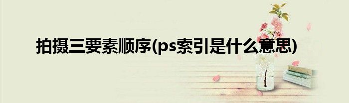 拍摄三要素顺序(ps索引是什么意思)
