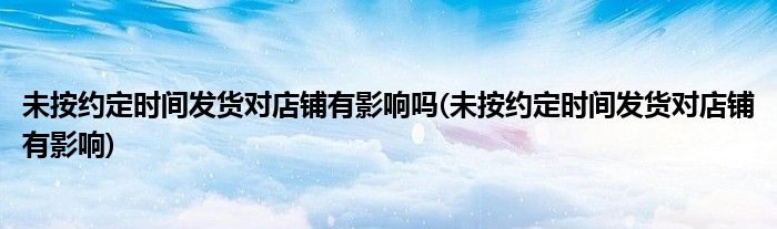 未按约定时间发货对店铺有影响吗(未按约定时间发货对店铺有影响)