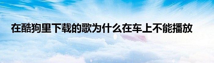 在酷狗里下载的歌为什么在车上不能播放