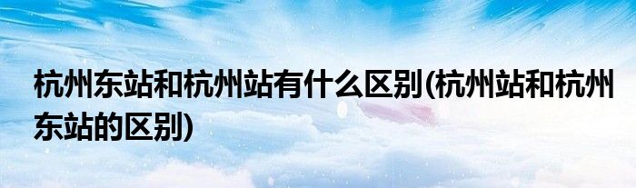 杭州东站和杭州站有什么区别(杭州站和杭州东站的区别)