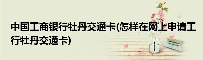 中国工商银行牡丹交通卡(怎样在网上申请工行牡丹交通卡)
