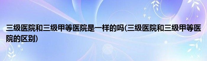 三级医院和三级甲等医院是一样的吗(三级医院和三级甲等医院的区别)
