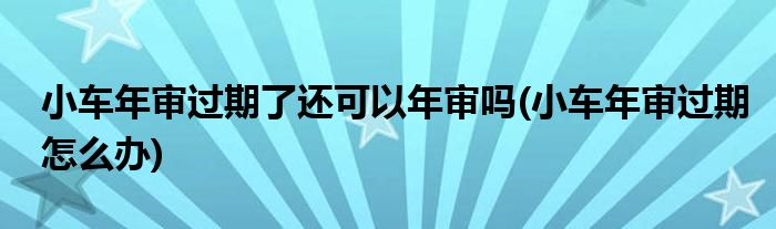 小车年审过期了还可以年审吗(小车年审过期怎么办)