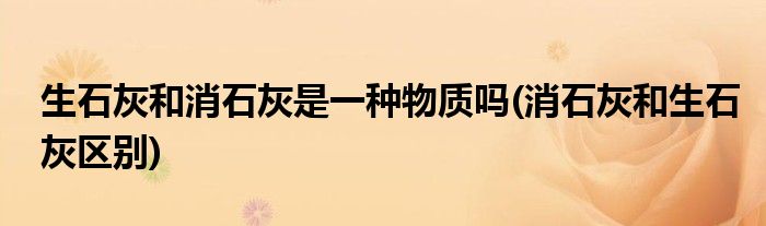 生石灰和消石灰是一种物质吗(消石灰和生石灰区别)