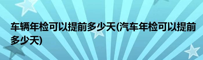 车辆年检可以提前多少天(汽车年检可以提前多少天)