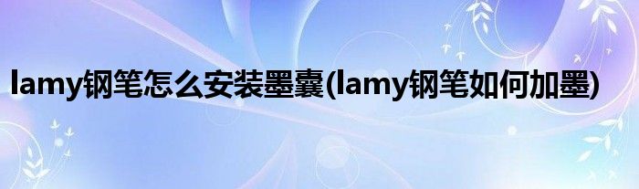 lamy钢笔怎么安装墨囊(lamy钢笔如何加墨)