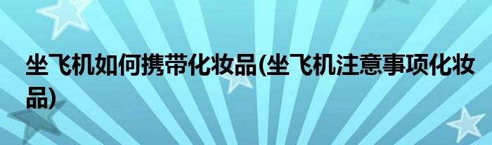 坐飞机如何携带化妆品(坐飞机注意事项化妆品)