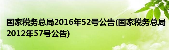国家税务总局2016年52号公告(国家税务总局2012年57号公告)
