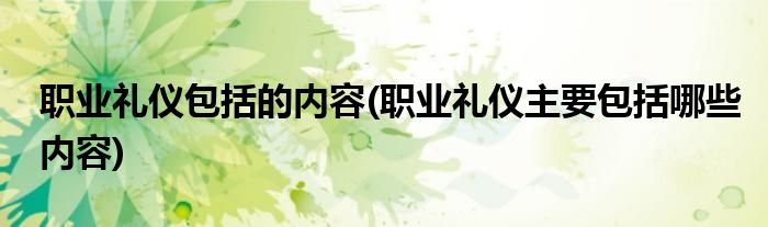 职业礼仪包括的内容(职业礼仪主要包括哪些内容)