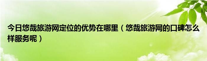 今日悠哉旅游网定位的优势在哪里（悠哉旅游网的口碑怎么样服务呢）