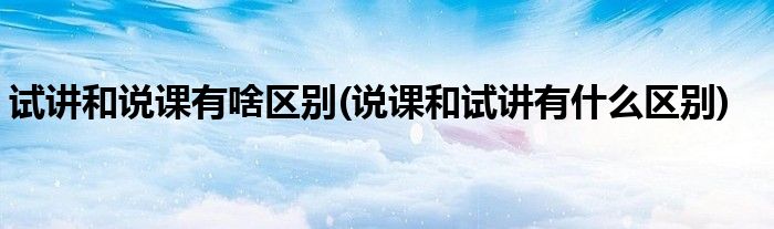 试讲和说课有啥区别(说课和试讲有什么区别)