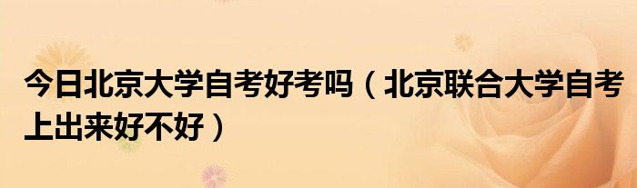 今日北京大学自考好考吗（北京联合大学自考上出来好不好）