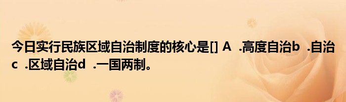 今日实行民族区域自治制度的核心是[] A  .高度自治b  .自治c  .区域自治d  .一国两制。