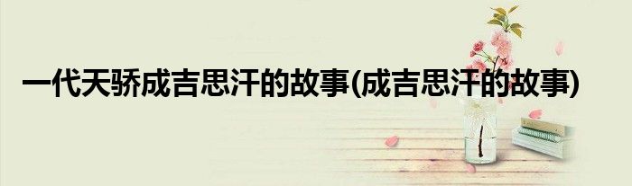 一代天骄成吉思汗的故事(成吉思汗的故事)