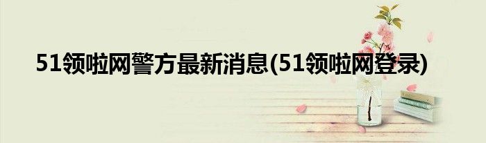 51领啦网警方最新消息(51领啦网登录)