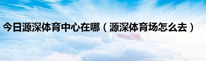 今日源深体育中心在哪（源深体育场怎么去）