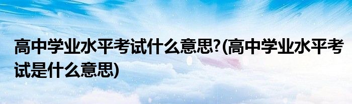 高中学业水平考试什么意思?(高中学业水平考试是什么意思)