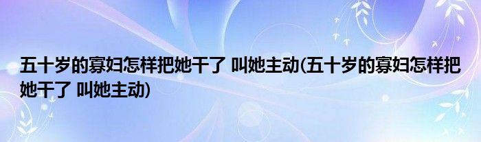 五十岁的寡妇怎样把她干了 叫她主动(五十岁的寡妇怎样把她干了 叫她主动)