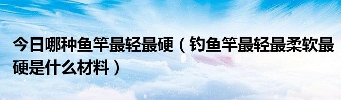 今日哪种鱼竿最轻最硬（钓鱼竿最轻最柔软最硬是什么材料）