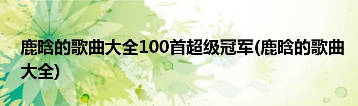 鹿晗的歌曲大全100首超级冠军(鹿晗的歌曲大全)