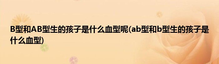 B型和AB型生的孩子是什么血型呢(ab型和b型生的孩子是什么血型)