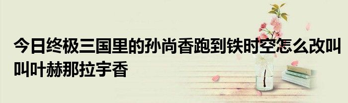 今日终极三国里的孙尚香跑到铁时空怎么改叫叫叶赫那拉宇香