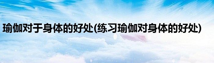 瑜伽对于身体的好处(练习瑜伽对身体的好处)