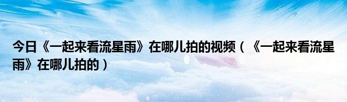 今日《一起来看流星雨》在哪儿拍的视频（《一起来看流星雨》在哪儿拍的）