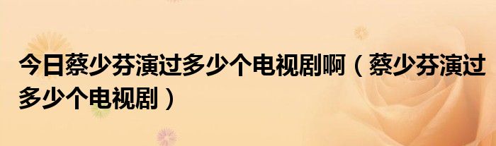 今日蔡少芬演过多少个电视剧啊（蔡少芬演过多少个电视剧）