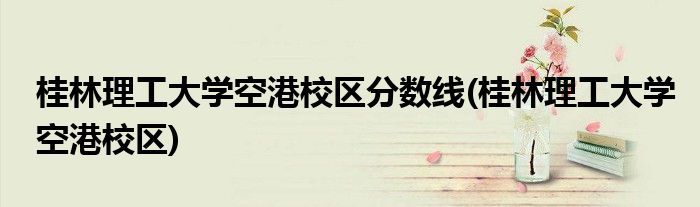 桂林理工大学空港校区分数线(桂林理工大学空港校区)
