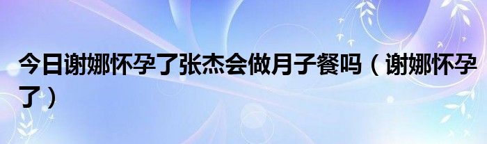 今日谢娜怀孕了张杰会做月子餐吗（谢娜怀孕了）