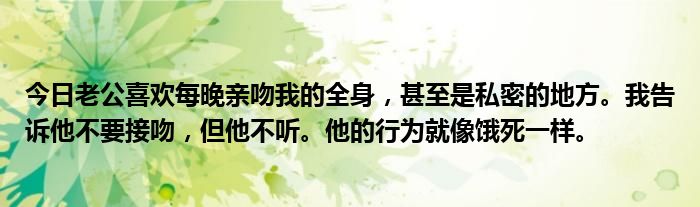 今日老公喜欢每晚亲吻我的全身，甚至是私密的地方。我告诉他不要接吻，但他不听。他的行为就像饿死一样。