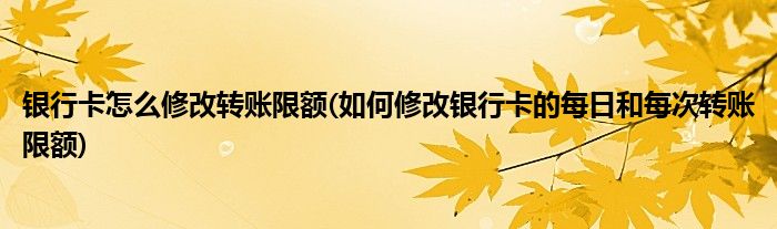 银行卡怎么修改转账限额(如何修改银行卡的每日和每次转账限额)