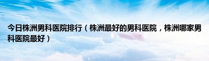 今日株洲男科医院排行（株洲最好的男科医院，株洲哪家男科医院最好）