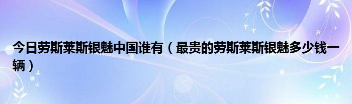 今日劳斯莱斯银魅中国谁有（最贵的劳斯莱斯银魅多少钱一辆）