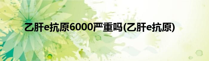 乙肝e抗原6000严重吗(乙肝e抗原)