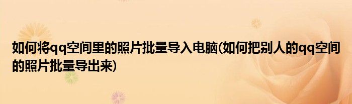 如何将qq空间里的照片批量导入电脑(如何把别人的qq空间的照片批量导出来)
