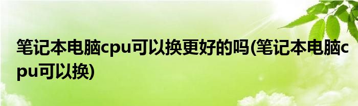 笔记本电脑cpu可以换更好的吗(笔记本电脑cpu可以换)