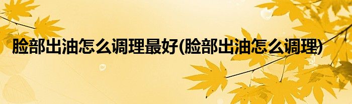 脸部出油怎么调理最好(脸部出油怎么调理)