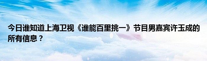 今日谁知道上海卫视《谁能百里挑一》节目男嘉宾许玉成的所有信息？