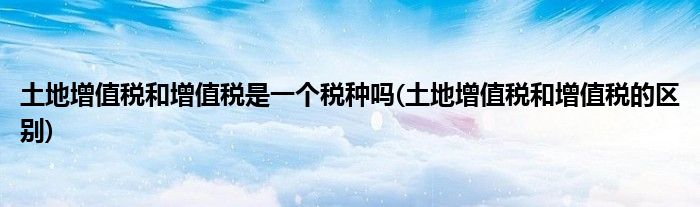土地增值税和增值税是一个税种吗(土地增值税和增值税的区别)