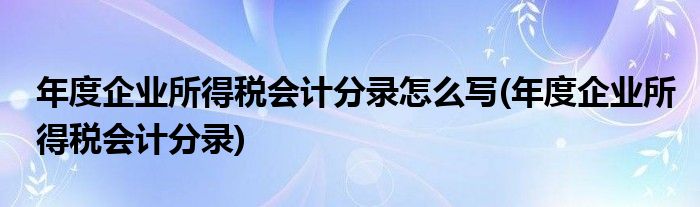 年度企业所得税会计分录怎么写(年度企业所得税会计分录)