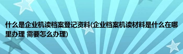 什么是企业机读档案登记资料(企业档案机读材料是什么在哪里办理 需要怎么办理)