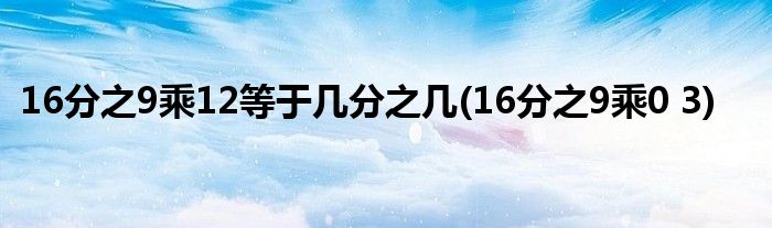 16分之9乘12等于几分之几(16分之9乘0 3)