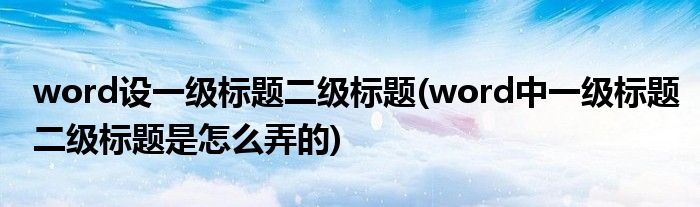 word设一级标题二级标题(word中一级标题二级标题是怎么弄的)