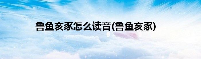 鲁鱼亥豕怎么读音(鲁鱼亥豕)