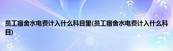 员工宿舍水电费计入什么科目里(员工宿舍水电费计入什么科目)