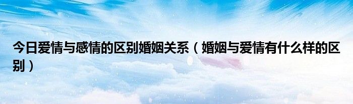 今日爱情与感情的区别婚姻关系（婚姻与爱情有什么样的区别）