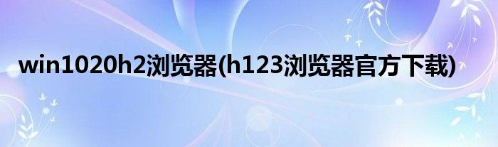 win1020h2浏览器(h123浏览器官方下载)