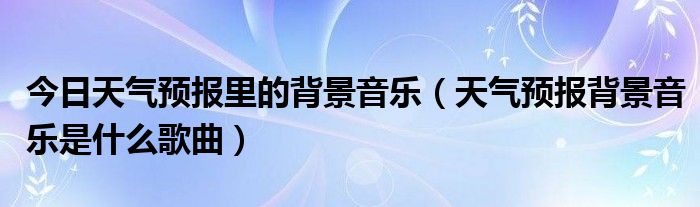 今日天气预报里的背景音乐（天气预报背景音乐是什么歌曲）